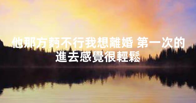 他那方麪不行我想離婚 第一次的進去感覺很輕鬆